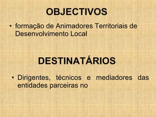 OBJECTIVOS  formação de Animadores Territoriais de Desenvolvimento Local  DESTINATÁRIOS  Dirigentes, técnicos e mediadores das entidades parceiras no 