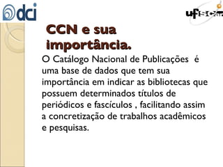 CCN e sua importância. O Catálogo Nacional de Publicações  é uma base de dados que tem sua importância em indicar as bibliotecas que possuem determinados títulos de periódicos e fascículos , facilitando assim a concretização de trabalhos acadêmicos e pesquisas. 