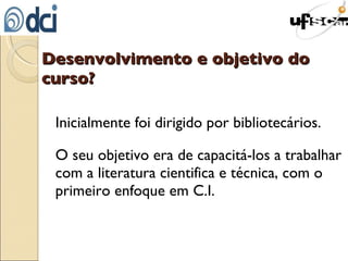 Desenvolvimento e objetivo do curso? Inicialmente foi dirigido por bibliotecários. O seu objetivo era de capacitá-los a trabalhar com a literatura cientifica e técnica, com o primeiro enfoque em C.I. 