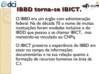 IBBD torna-se IBICT. O IBBD era um órgão com administração federal. Na de década 70 o nome de muitas instituições foram mudadas inclusive o do IBDD que passou a se chamar IBICT,  mas mantendo-se vinculado ao CNPq. O IBICT preserva a experiência do IBBD em atuar no campo de informações documentárias e na sua relação quanto a formação de recursos humanos na área da C.I. 