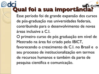 Qual foi a sua importância? Esse período foi de grande expansão dos cursos de pós-graduação nas universidades federais, contribuindo para o desenvolvimento de novas áreas inclusive a C.I.  O primeiro curso de pós graduação em nível de Mestrado na área foi criado pelo IBICT, favorecendo o crescimento da C.I. no Brasil e  o seu processo de institucionalização em termos de recursos humanos e também da parte de pesquisa cientifica e comunicação. 