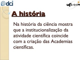 A história Na história da ciência mostra que a institucionalização da atividade científica coincide com a criação das Academias científicas. 