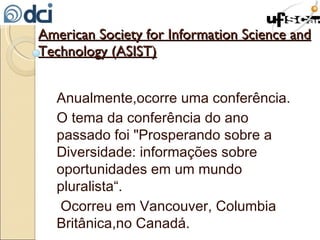 American Society for Information Science and Technology (ASIST) Anualmente,ocorre uma conferência. O tema da conferência do ano passado foi "Prosperando sobre a Diversidade: informações sobre oportunidades em um mundo pluralista“. Ocorreu em Vancouver, Columbia Britânica,no Canadá. 