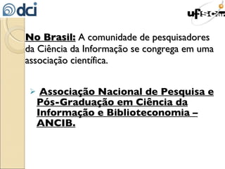 No Brasil:  A comunidade de pesquisadores da Ciência da Informação se congrega em uma associação científica. Associação Nacional de Pesquisa e Pós-Graduação em Ciência da Informação e Biblioteconomia – ANCIB. 