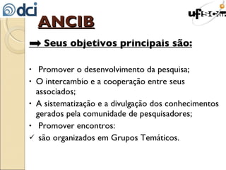 ANCIB   Seus objetivos principais são:   Promover o desenvolvimento da pesquisa; O intercambio e a cooperação entre seus associados; A sistematização e a divulgação dos conhecimentos gerados pela comunidade de pesquisadores; Promover encontros: são organizados em Grupos Temáticos. 