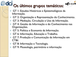 Os últimos grupos temáticos: GT 1: Estudos Históricos e Epistemológicos da Informação. GT 2: Organização e Representação do Conhecimento. GT 3: Mediação, Circulação e Uso da Informação. GT 4: Gestão da Informação e do Conhecimento nas Organizações. GT 5: Política e Economia da Informação. GT 6: Informação, Educação e Trabalho. GT 7: Produção e Comunicação da Informação em CT&I. GT 8: Informação e Tecnologia. GT 9: Museologia, patrimônio e informação 