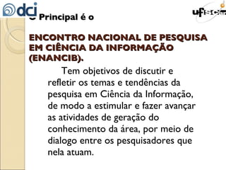 O Principal é o  ENCONTRO NACIONAL DE PESQUISA EM CIÊNCIA DA INFORMAÇÃO  (ENANCIB). Tem objetivos de discutir e refletir os temas e tendências da pesquisa em Ciência da Informação, de modo a estimular e fazer avançar as atividades de geração do conhecimento da área, por meio de dialogo entre os pesquisadores que nela atuam. 