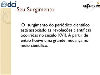 Seu Surgimento O  surgimento do periódico científico está associado as revoluções científicas ocorridas no século XVII. A partir de então houve uma grande mudança no meio científico. 