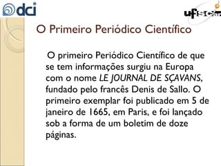 O primeiro Periódico Científico de que se tem informações surgiu na Europa com o nome  LE JOURNAL DE SÇAVANS , fundado pelo francês Denis de Sallo. O primeiro exemplar foi publicado em 5 de janeiro de 1665, em Paris, e foi lançado sob a forma de um boletim de doze páginas. O Primeiro Periódico Científico 