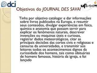 Objetivos do  JOURNAL DES SAVANTS Tinha por objetivo catalogar e dar informações sobre livros publicados na Europa, e resumir seus conteúdos, divulgar experiências em física, química e anatomia que possam servir para explicar os fenômenos naturais, descrever invenções ou maquinas úteis e curiosas, registrar dados meteorológicos, citar as principais decisões das cortes civis e religiosas e censuras da universidades, e transmitir aos leitores todos os acontecimentos dignos da curiosidade dos homens, tais como obituárias de homens famosos, história da igreja, e foi lançado 