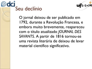 Seu declínio O jornal deixou de ser publicado em 1792, durante a Revolução Francesa, e embora muito brevemente, reapareceu com o título atualizado  JOURNAL DES SAVANTS.  A partir de 1816 tornou-se uma revista literária de deixou de levar material cientifico significativo. 