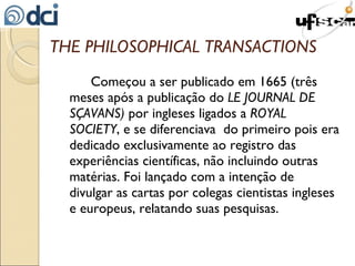 THE PHILOSOPHICAL TRANSACTIONS Começou a ser publicado em 1665 (três meses após a publicação do  LE JOURNAL DE SÇAVANS)  por ingleses ligados a  ROYAL SOCIETY , e se diferenciava  do primeiro pois era dedicado exclusivamente ao registro das experiências científicas, não incluindo outras matérias. Foi lançado com a intenção de divulgar as cartas por colegas cientistas ingleses e europeus, relatando suas pesquisas. 