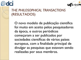 THE PHILOSOPHICAL TRANSACTIONS  (RESULTADOS) O novo modelo de publicação científica foi muito em aceito pelos pesquisadores da época, e outros periódicos começaram a ser publicados por sociedades científicas de vários países europeus, com a finalidade principal de divulgar as pesquisas que estavam sendo realizadas por seus membros. 