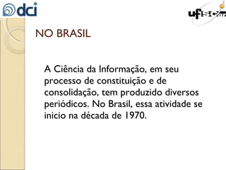 NO BRASIL A Ciência da Informação, em seu processo de constituição e de consolidação, tem produzido diversos periódicos. No Brasil, essa atividade se inicio na década de 1970. 