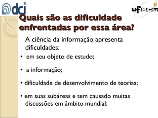 Quais são as dificuldade enfrentadas por essa área? A ciência da informação apresenta dificuldades: •  em seu objeto de estudo; •  a informação; •  dificuldade de desenvolvimento de teorias; •  em suas subáreas e tem causado muitas discussões em âmbito mundial; 