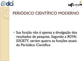 PERIÓDICO CIENTÍFICO MODERNO Sua função não é apenas a divulgação dos resultados de pesquisa. Segundo a  ROYAL SOCIETY , seriam quatro as funções atuais do Periódico Científico 