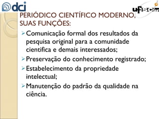 PERIÓDICO CIENTÍFICO MODERNO, SUAS FUNÇÕES: Comunicação formal dos resultados da pesquisa original para a comunidade cientifica e demais interessados; Preservação do conhecimento registrado; Estabelecimento da propriedade intelectual; Manutenção do padrão da qualidade na ciência. 