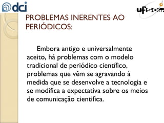 PROBLEMAS INERENTES AO PERIÓDICOS: Embora antigo e universalmente aceito, há problemas com o modelo tradicional de periódico científico, problemas que vêm se agravando à medida que se desenvolve a tecnologia e se modifica a expectativa sobre os meios de comunicação cientifica. 