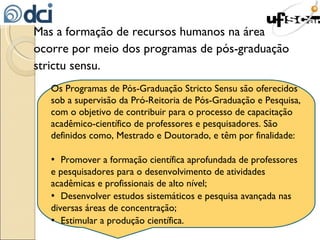 Mas a formação de recursos humanos na área ocorre por meio dos programas de pós-graduação strictu sensu. Os Programas de Pós-Graduação Stricto Sensu são oferecidos sob a supervisão da Pró-Reitoria de Pós-Graduação e Pesquisa, com o objetivo de contribuir para o processo de capacitação acadêmico-científico de professores e pesquisadores. São definidos como, Mestrado e Doutorado, e têm por finalidade: •  Promover a formação científica aprofundada de professores e pesquisadores para o desenvolvimento de atividades acadêmicas e profissionais de alto nível; •  Desenvolver estudos sistemáticos e pesquisa avançada nas diversas áreas de concentração; •  Estimular a produção científica. 