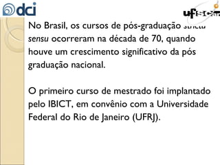 No Brasil, os cursos de pós-graduação  strictu sensu  ocorreram na década de 70, quando houve um crescimento significativo da pós graduação nacional. O primeiro curso de mestrado foi implantado pelo IBICT, em convênio com a Universidade Federal do Rio de Janeiro (UFRJ). 