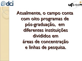 Atualmente, o campo conta  com oito programas de  pós-graduação,  em  diferentes instituições divididos em áreas de concentração e linhas de pesquisa. 
