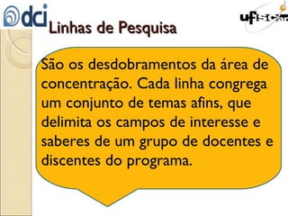 Linhas de Pesquisa São os desdobramentos da área de concentração. Cada linha congrega um conjunto de temas afins, que delimita os campos de interesse e saberes de um grupo de docentes e discentes do programa. 
