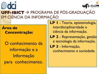 UFF-IBICT     PROGRAMA DE PÓS-GRADUAÇÃO EM CIÊNCIA DA INFORMAÇÃO  Área de Concentração:   O conhecimento da informação e a Informação para  conhecimento. LP 1  - Teoria, epistemologia, interdisciplinaridade e  ciência da informação. LP 2  - Representação, gestão e tecnologia da informação. LP 3  - Informação, conhecimento e sociedade. 