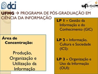 UFMG     PROGRAMA DE PÓS-GRADUAÇÃO EM CIÊNCIA DA INFORMAÇÃO Área de Concentração: Produção,  Organização e Utilização da Informação LP 1 -  Gestão da Informação e do Conhecimento (GIC) LP 2 -  Informação, Cultura e Sociedade (ICS):  LP 3 -  Organização e Uso da Informação (OUI):  