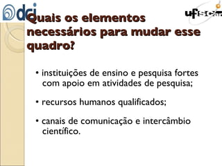 Quais os elementos necessários para mudar esse quadro? • instituições de ensino e pesquisa fortes com apoio em atividades de pesquisa; • recursos humanos qualificados; • canais de comunicação e intercâmbio científico. 