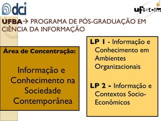 Área de Concentração:   Informação e Conhecimento na Sociedade Contemporânea LP 1  - Informação e Conhecimento em Ambientes Organizacionais LP 2 -  Informação e Contextos Socio-Econômicos UFBA   PROGRAMA DE PÓS-GRADUAÇÃO EM CIÊNCIA DA INFORMAÇÃO 