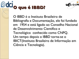 O que é IBBD? O IBBD é o Instituto Brasileiro de Bibliografia e Documentação, ele foi fundado em  1954 e está ligado ao Conselho Nacional de Desenvolvimento Cientifico e Tecnológico  conhecido como CNPQ. Um tempo depois o IBBD torna-se o IBICT(Instituto Brasileiro de Informação em Ciência e Tecnologia). 