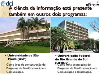 A ciência da Informação está presente também em outros dois programas: •  Universidade de São Paulo (USP) Como área de concentração do Programa de Pós-Graduação em Comunicação. •  Universidade Federal do Rio Grande do Sul (UFRGS) Como linha de pesquisa do Programa de Pós-Graduação em Comunicação e Informação. 