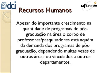 Recursos Humanos Apesar do importante crescimento na quantidade de programas de pós-graduação na área o corpo de professores/pesquisadores está aquém da demanda dos programas de pós-graduação, dependendo muitas vezes de outras áreas ou vinculados a outros departamentos. 