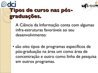 Tipos de curso nas pós-graduações. A Ciência da Informação conta com algumas infra-estruturas favoráveis ao seu desenvolvimento: • são oito tipos de programas específicos de pós-graduação na área um como área de concentração e outro como linha de pesquisa em outros programas. 
