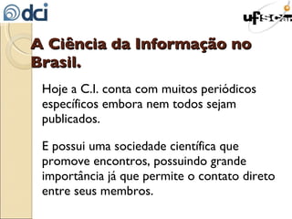A Ciência da Informação no Brasil. Hoje a C.I. conta com muitos periódicos específicos embora nem todos sejam publicados. E possui uma sociedade científica que promove encontros, possuindo grande importância já que permite o contato direto entre seus membros. 