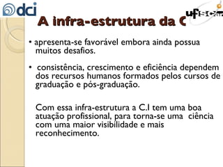 A infra-estrutura da C.I  •  apresenta-se favorável embora ainda possua muitos desafios. •  consistência, crescimento e eficiência dependem dos recursos humanos formados pelos cursos de graduação e pós-graduação. Com essa infra-estrutura a C.I tem uma boa atuação profissional, para torna-se uma  ciência com uma maior visibilidade e mais reconhecimento. 