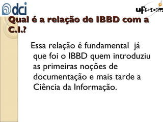 Qual é a relação de IBBD com a C.I.? Essa relação é fundamental  já que foi o IBBD quem introduziu as primeiras noções de documentação e mais tarde a Ciência da Informação. 