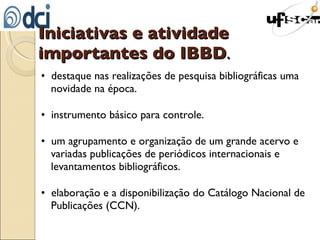 Iniciativas e atividade importantes do IBBD . •  destaque nas realizações de pesquisa bibliográficas uma novidade na época. •  instrumento básico para controle. •  um agrupamento e organização de um grande acervo e variadas publicações de periódicos internacionais e levantamentos bibliográficos. •  elaboração e a disponibilização do Catálogo Nacional de Publicações (CCN). 