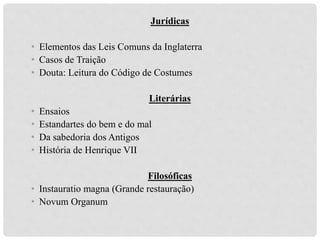 Jurídicas
• Elementos das Leis Comuns da Inglaterra
• Casos de Traição
• Douta: Leitura do Código de Costumes
Literárias
• Ensaios
• Estandartes do bem e do mal
• Da sabedoria dos Antigos
• História de Henrique VII
Filosóficas
• Instauratio magna (Grande restauração)
• Novum Organum
 