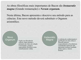 Expõe sua filosofia da
ciência, onde salienta a
primazia dos fatos em relação
à teorização e rejeita a
especulação filosófica como
cientificamente válida.
Novo
Organum A reforma do conhecimento é
justificada em uma crítica à
filosofia anterior
(especialmente a Escolástica),
considerada estéril por não
apresentar nenhum resultado
prático para a vida do
homem.
Instauratio
Magna
As obras filosóficas mais importantes de Bacon são Instauratio
magna (Grande restauração) e Novum organum.
Nesta última, Bacon apresenta e descreve seu método para as
ciências. Este novo método deverá substituir o Organon
aristotélico.
 