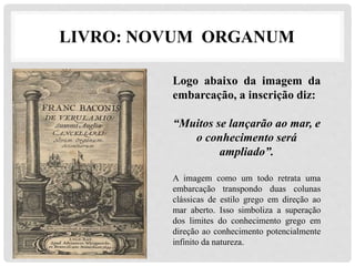 LIVRO: NOVUM ORGANUM
Logo abaixo da imagem da
embarcação, a inscrição diz:
“Muitos se lançarão ao mar, e
o conhecimento será
ampliado”.
A imagem como um todo retrata uma
embarcação transpondo duas colunas
clássicas de estilo grego em direção ao
mar aberto. Isso simboliza a superação
dos limites do conhecimento grego em
direção ao conhecimento potencialmente
infinito da natureza.
 