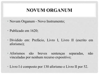 NOVUM ORGANUM
• Novum Organum - Novo Instrumento;
• Publicado em 1620;
• Dividido em: Prefácio, Livro I, Livro II (escrito em
aforismo);
• Aforismos são breves sentenças separadas, não
vinculadas por nenhum recurso expositivo;
• Livro I é composto por 130 aforismo e Livro II por 52.
 
