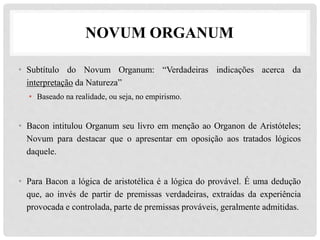 NOVUM ORGANUM
• Subtítulo do Novum Organum: “Verdadeiras indicações acerca da
interpretação da Natureza”
• Baseado na realidade, ou seja, no empirismo.
• Bacon intitulou Organum seu livro em menção ao Organon de Aristóteles;
Novum para destacar que o apresentar em oposição aos tratados lógicos
daquele.
• Para Bacon a lógica de aristotélica é a lógica do provável. É uma dedução
que, ao invés de partir de premissas verdadeiras, extraídas da experiência
provocada e controlada, parte de premissas prováveis, geralmente admitidas.
 
