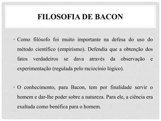 • Como filósofo foi muito importante na defesa do uso do
método científico (empirismo). Defendia que a obtenção dos
fatos verdadeiros se dava através da observação e
experimentação (regulada pelo raciocínio lógico).
• O conhecimento, para Bacon, tem por finalidade servir o
homem e dar-lhe poder sobre a natureza. Para ele, a ciência era
exaltada como benéfica para o homem.
FILOSOFIA DE BACON
 