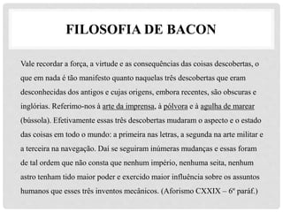 FILOSOFIA DE BACON
Vale recordar a força, a virtude e as consequências das coisas descobertas, o
que em nada é tão manifesto quanto naquelas três descobertas que eram
desconhecidas dos antigos e cujas origens, embora recentes, são obscuras e
inglórias. Referimo-nos à arte da imprensa, à pólvora e à agulha de marear
(bússola). Efetivamente essas três descobertas mudaram o aspecto e o estado
das coisas em todo o mundo: a primeira nas letras, a segunda na arte militar e
a terceira na navegação. Daí se seguiram inúmeras mudanças e essas foram
de tal ordem que não consta que nenhum império, nenhuma seita, nenhum
astro tenham tido maior poder e exercido maior influência sobre os assuntos
humanos que esses três inventos mecânicos. (Aforismo CXXIX – 6º paráf.)
 