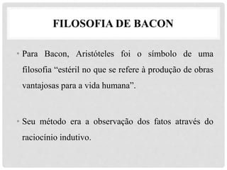 • Para Bacon, Aristóteles foi o símbolo de uma
filosofia “estéril no que se refere à produção de obras
vantajosas para a vida humana”.
• Seu método era a observação dos fatos através do
raciocínio indutivo.
FILOSOFIA DE BACON
 