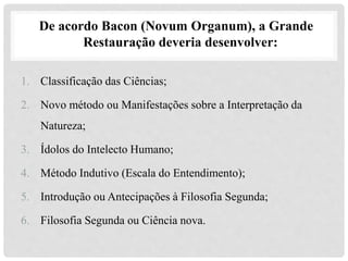 De acordo Bacon (Novum Organum), a Grande
Restauração deveria desenvolver:
1. Classificação das Ciências;
2. Novo método ou Manifestações sobre a Interpretação da
Natureza;
3. Ídolos do Intelecto Humano;
4. Método Indutivo (Escala do Entendimento);
5. Introdução ou Antecipações à Filosofia Segunda;
6. Filosofia Segunda ou Ciência nova.
 