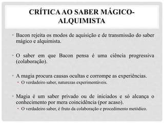 CRÍTICAAO SABER MÁGICO-
ALQUIMISTA
• Bacon rejeita os modos de aquisição e de transmissão do saber
mágico e alquimista.
• O saber em que Bacon pensa é uma ciência progressiva
(colaboração).
• A magia procura causas ocultas e corrompe as experiências.
• O verdadeiro saber, naturezas experimentáveis.
• Magia é um saber privado ou de iniciados e só alcança o
conhecimento por mera coincidência (por acaso).
• O verdadeiro saber, é fruto da colaboração e procedimento metódico.
 
