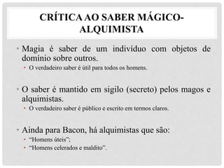 CRÍTICAAO SABER MÁGICO-
ALQUIMISTA
• Magia é saber de um indivíduo com objetos de
domínio sobre outros.
• O verdadeiro saber é útil para todos os homens.
• O saber é mantido em sigilo (secreto) pelos magos e
alquimistas.
• O verdadeiro saber é público e escrito em termos claros.
• Ainda para Bacon, há alquimistas que são:
• “Homens úteis”;
• “Homens celerados e maldito”.
 