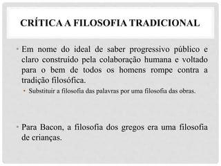 CRÍTICAA FILOSOFIA TRADICIONAL
• Em nome do ideal de saber progressivo público e
claro construído pela colaboração humana e voltado
para o bem de todos os homens rompe contra a
tradição filosófica.
• Substituir a filosofia das palavras por uma filosofia das obras.
• Para Bacon, a filosofia dos gregos era uma filosofia
de crianças.
 